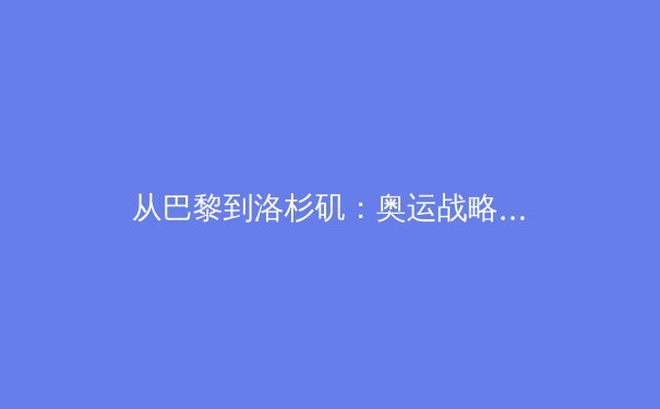 从巴黎到洛杉矶：奥运战略转型中的中国体育新格局 - 4